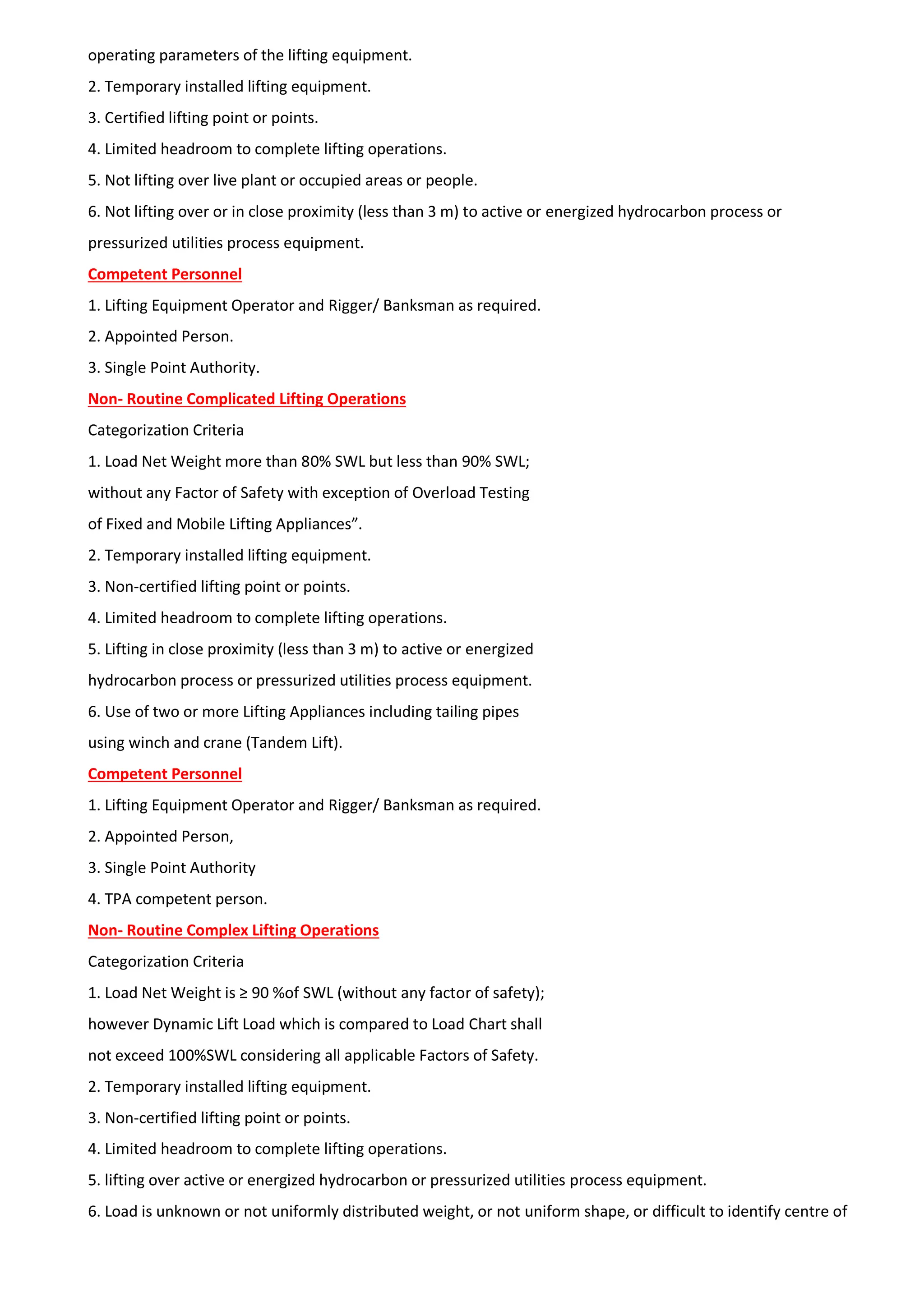 operating parameters of the lifting equipment.
2. Temporary installed lifting equipment.
3. Certified lifting point or points.
4. Limited headroom to complete lifting operations.
5. Not lifting over live plant or occupied areas or people.
6. Not lifting over or in close proximity (less than 3 m) to active or energized hydrocarbon process or
pressurized utilities process equipment.
Competent Personnel
1. Lifting Equipment Operator and Rigger/ Banksman as required.
2. Appointed Person.
3. Single Point Authority.
Non- Routine Complicated Lifting Operations
Categorization Criteria
1. Load Net Weight more than 80% SWL but less than 90% SWL;
without any Factor of Safety with exception of Overload Testing
of Fixed and Mobile Lifting Appliances”.
2. Temporary installed lifting equipment.
3. Non-certified lifting point or points.
4. Limited headroom to complete lifting operations.
5. Lifting in close proximity (less than 3 m) to active or energized
hydrocarbon process or pressurized utilities process equipment.
6. Use of two or more Lifting Appliances including tailing pipes
using winch and crane (Tandem Lift).
Competent Personnel
1. Lifting Equipment Operator and Rigger/ Banksman as required.
2. Appointed Person,
3. Single Point Authority
4. TPA competent person.
Non- Routine Complex Lifting Operations
Categorization Criteria
1. Load Net Weight is ≥ 90 %of SWL (without any factor of safety);
however Dynamic Lift Load which is compared to Load Chart shall
not exceed 100%SWL considering all applicable Factors of Safety.
2. Temporary installed lifting equipment.
3. Non-certified lifting point or points.
4. Limited headroom to complete lifting operations.
5. lifting over active or energized hydrocarbon or pressurized utilities process equipment.
6. Load is unknown or not uniformly distributed weight, or not uniform shape, or difficult to identify centre of
 