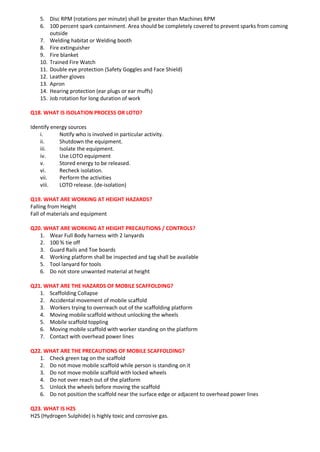 5. Disc RPM (rotations per minute) shall be greater than Machines RPM
6. 100 percent spark containment. Area should be completely covered to prevent sparks from coming
outside
7. Welding habitat or Welding booth
8. Fire extinguisher
9. Fire blanket
10. Trained Fire Watch
11. Double eye protection (Safety Goggles and Face Shield)
12. Leather gloves
13. Apron
14. Hearing protection (ear plugs or ear muffs)
15. Job rotation for long duration of work
Q18. WHAT IS ISOLATION PROCESS OR LOTO?
Identify energy sources
i. Notify who is involved in particular activity.
ii. Shutdown the equipment.
iii. Isolate the equipment.
iv. Use LOTO equipment
v. Stored energy to be released.
vi. Recheck isolation.
vii. Perform the activities
viii. LOTO release. (de-isolation)
Q19. WHAT ARE WORKING AT HEIGHT HAZARDS?
Falling from Height
Fall of materials and equipment
Q20. WHAT ARE WORKING AT HEIGHT PRECAUTIONS / CONTROLS?
1. Wear Full Body harness with 2 lanyards
2. 100 % tie off
3. Guard Rails and Toe boards
4. Working platform shall be inspected and tag shall be available
5. Tool lanyard for tools
6. Do not store unwanted material at height
Q21. WHAT ARE THE HAZARDS OF MOBILE SCAFFOLDING?
1. Scaffolding Collapse
2. Accidental movement of mobile scaffold
3. Workers trying to overreach out of the scaffolding platform
4. Moving mobile scaffold without unlocking the wheels
5. Mobile scaffold toppling
6. Moving mobile scaffold with worker standing on the platform
7. Contact with overhead power lines
Q22. WHAT ARE THE PRECAUTIONS OF MOBILE SCAFFOLDING?
1. Check green tag on the scaffold
2. Do not move mobile scaffold while person is standing on it
3. Do not move mobile scaffold with locked wheels
4. Do not over reach out of the platform
5. Unlock the wheels before moving the scaffold
6. Do not position the scaffold near the surface edge or adjacent to overhead power lines
Q23. WHAT IS H2S
H2S (Hydrogen Sulphide) is highly toxic and corrosive gas.
 