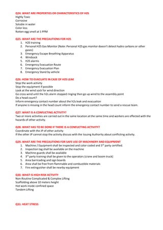 Q24. WHAT ARE PROPERTIES OR CHARACTERISTICS OF H2S
Highly Toxic
Corrosive
Soluble in water
Color less
Rotten egg smell at 1 PPM
Q25. WHAT ARE THE PRECAUTIONS FOR H2S
1. H2S training
2. Personal H2S Gas Monitor (Note: Personal H2S gas monitor doesn’t detect hydro carbons or other
gases)
3. Emergency Escape Breathing Apparatus
4. Windsock
5. H2S alarms
6. Emergency Evacuation Route
7. Emergency Evacuation Plan
8. Emergency Stand by vehicle
Q26. HOW TO EVACUATE IN CASE OF H2S LEAK
Stop the work activity
Stop the equipment if possible
Look at the wind sock for wind direction
Go cross wind until the h2s alarm stopped ringing then go up wind to the assembly point
Do a head count?
Inform emergency contact number about the h2s leak and evacuation
If anyone is missing in the head count inform the emergency contact number to send a rescue team.
Q27. WHAT IS A CONFLICTING ACTIVITY?
Two or more activities are carried out in the same location at the same time and workers are effected with the
hazards of other activity.
Q28. WHAT HAS TO BE DONE IF THERE IS A CONFLICTING ACTIVITY?
Coordinate with the JP of other activity
If the other JP cannot stop the activity discuss with the Issuing Authority about conflicting activity.
Q29. WHAT ARE THE PRECAUTIONS FOR SAFE USE OF MACHINERY AND EQUIPMENT
1. Machine / Equipment shall be inspected and color coded and 3rd
party certified.
2. Inspection tag shall be available on the machine
3. Machine guards shall be available
4. 3rd
party training shall be given to the operators (crane and boom truck)
5. Area barricading and sign boards
6. Area shall be free from flammable and combustible materials
7. Fire extinguisher shall be nearby equipment
Q30. WHAT IS HIGH RISK ACTIVITY
Non-Routine Complicated & Complex Lifting
Scaffolding above 10 meters height
Hot work inside confined space
Tandem Lifting
Q31. HEAT STRESS
 