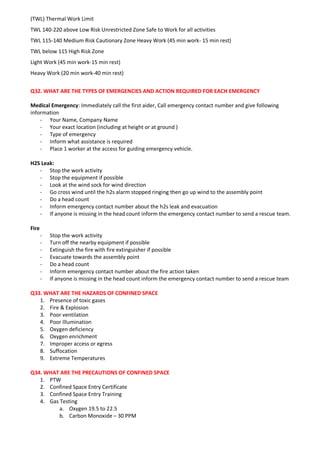 (TWL) Thermal Work Limit
TWL 140-220 above Low Risk Unrestricted Zone Safe to Work for all activities
TWL 115-140 Medium Risk Cautionary Zone Heavy Work (45 min work- 15 min rest)
TWL below 115 High Risk Zone
Light Work (45 min work-15 min rest)
Heavy Work (20 min work-40 min rest)
Q32. WHAT ARE THE TYPES OF EMERGENCIES AND ACTION REQUIRED FOR EACH EMERGENCY
Medical Emergency: Immediately call the first aider, Call emergency contact number and give following
information
- Your Name, Company Name
- Your exact location (including at height or at ground )
- Type of emergency
- Inform what assistance is required
- Place 1 worker at the access for guiding emergency vehicle.
H2S Leak:
- Stop the work activity
- Stop the equipment if possible
- Look at the wind sock for wind direction
- Go cross wind until the h2s alarm stopped ringing then go up wind to the assembly point
- Do a head count
- Inform emergency contact number about the h2s leak and evacuation
- If anyone is missing in the head count inform the emergency contact number to send a rescue team.
Fire
- Stop the work activity
- Turn off the nearby equipment if possible
- Extinguish the fire with fire extinguisher if possible
- Evacuate towards the assembly point
- Do a head count
- Inform emergency contact number about the fire action taken
- If anyone is missing in the head count inform the emergency contact number to send a rescue team
Q33. WHAT ARE THE HAZARDS OF CONFINED SPACE
1. Presence of toxic gases
2. Fire & Explosion
3. Poor ventilation
4. Poor Illumination
5. Oxygen deficiency
6. Oxygen enrichment
7. Improper access or egress
8. Suffocation
9. Extreme Temperatures
Q34. WHAT ARE THE PRECAUTIONS OF CONFINED SPACE
1. PTW
2. Confined Space Entry Certificate
3. Confined Space Entry Training
4. Gas Testing
a. Oxygen 19.5 to 22.5
b. Carbon Monoxide – 30 PPM
 