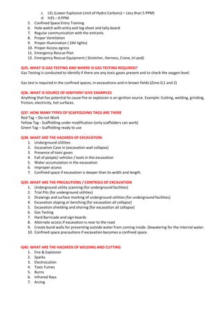 c. LEL (Lower Explosive Limit of Hydro Carbons) – Less than 5 PPM)
d. H2S – 0 PPM
5. Confined Space Entry Training
6. Hole watch with entry exit log sheet and tally board
7. Regular communication with the entrants
8. Proper Ventilation
9. Proper Illumination ( 24V lights)
10. Proper Access egress
11. Emergency Rescue Plan
12. Emergency Rescue Equipment ( Stretcher, Harness, Crane, tri pod)
Q35. WHAT IS GAS TESTING AND WHERE IS GAS TESTING REQUIRED?
Gas Testing is conducted to identify if there are any toxic gases present and to check the oxygen level.
Gas test is required in the confined spaces, in excavations and in brown fields (Zone 0,1 and 2)
Q36. WHAT IS SOURCE OF IGNITION? GIVE EXAMPLES
Anything that has potential to cause fire or explosion is an ignition source. Example: Cutting, welding, grinding,
friction, electricity, hot surfaces.
Q37. HOW MANY TYPES OF SCAFFOLDING TAGS ARE THERE
Red Tag – Do not Work
Yellow Tag - Scaffolding under modification (only scaffolders can work)
Green Tag – Scaffolding ready to use
Q38. WHAT ARE THE HAZARDS OF EXCAVATION
1. Underground Utilities
2. Excavation Cave in (excavation wall collapse)
3. Presence of toxic gases
4. Fall of people/ vehicles / tools in the excavation
5. Water accumulation in the excavation
6. Improper access
7. Confined space if excavation is deeper than its width and length.
Q39. WHAT ARE THE PRECAUTIONS / CONTROLS OF EXCAVATION
1. Underground utility scanning (for underground facilities)
2. Trial Pits (for underground utilities)
3. Drawings and surface marking of underground utilities (for underground facilities)
4. Excavation sloping or benching (for excavation all collapse)
5. Excavation shielding and shoring (for excavation all collapse)
6. Gas Testing
7. Hard Barricade and sign boards
8. Alternate access if excavation is near to the road
9. Create bund walls for preventing outside water from coming inside. Dewatering for the internal water.
10. Confined space precautions if excavation becomes a confined space.
Q40. WHAT ARE THE HAZARDS OF WELDING AND CUTTING
1. Fire & Explosion
2. Sparks
3. Electrocution
4. Toxic Fumes
5. Burns
6. Infrared Rays
7. Arcing
 