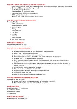 Q41. WHAT ARE THE PRECAUTIONS OF WELDING AND CUTTING
1. PPE (Full length leather gloves, Apron, welding helmet, leather leg guard, hand sleeves and Filter mask.)
2. 30 mAmp ELCB and earthing shall be provided
3. Gas testing in congested areas
4. Welding Helmet for welder and helper
5. Fire Blanket, Fire Extinguisher and fire watch
6. 100 % Spark containment
7. Area free from combustible and flammable materials
Q42. WHAT IS LSR, HOW MANY LSRs ARE THERE
There are 10 LPRs
1. Work Authorization
2. Bypassing Safety Controls
3. Confined Space
4. Driving
5. Energy Isolation
6. Line of fire
7. Toxic gas
8. Hot work
9. Work at Height
10. Safe Lifting operations
Q43. WHAT IS STOP POLICY
Anyone can stop the unsafe work.
Q44. WHAT IS THE RESPOSIBILITY OF JP?
1. Primary responsibility is to take care of health and safety of workers
2. Ensure all ADCO procedures are followed.
3. Submit permit and certificate in one day advance.
4. On completion or suspension of work the work site must be clean, clear and safe.
5. Attaches the TRA to the permit before submission.
6. Once condition and controls are checked, jp signs the permit and receives permit from issuing
authority.
7. Implements the work site precautions and controls identified by the area authority and check by
issuing authority.
8. Remain at work site for the duration of the work.
9. Conducts a tool box talk before the job start.
10. Suspends work in the event of emergency and general alarm.
11. Display the copy at work site.
12. Close the permit upon completion of the work activity.
Q45 .HOW MANY TYPE OF LADDER AND POSITION?
There are two type of ladders
1. Access ladder- which is installed with green tag.(should be 75 degree)
2. Normal ladder-which is permanently fixed with equipment.
Q46.WHAT IS PASS?
P-Pull the pin from fire extinguisher
A-Aim base of the fire
S-Squeeze the handle
S-Spread zigzag.
Q47.WHAT IS ELECTRICITY?
Flow of electrons in a closed circuit.
 