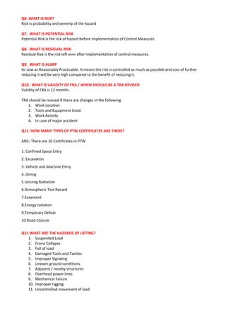 Q8. WHAT IS RISK?
Risk is probability and severity of the hazard
Q7. WHAT IS POTENTIAL RISK
Potential Risk is the risk of hazard before implementation of Control Measures
Q8. WHAT IS RESIDUAL RISK
Residual Risk is the risk left over after implementation of control measures.
Q9. WHAT IS ALARP
As Low as Reasonably Practicable. It means the risk is controlled as much as possible and cost of further
reducing it will be very high compared to the benefit of reducing it.
Q10. WHAT IS VALIDITY OF FRA / WHEN SHOULD BE A TRA REVISED
Validity of FRA is 12 months.
TRA should be revised if there are changes in the following
1. Work Location
2. Tools and Equipment Used
3. Work Activity
4. In case of major accident
Q11. HOW MANY TYPES OF PTW CERTIFICATES ARE THERE?
ANS:-There are 10 Certificates in PTW
1. Confined Space Entry
2. Excavation
3. Vehicle and Machine Entry
4. Diving
5.Ionizing Radiation
6.Atmospheric Test Record
7.Easement
8.Energy Isolation
9.Temporary Defeat
10.Road Closure
Q11 WHAT ARE THE HAZARDS OF LIFTING?
1. Suspended Load
2. Crane Collapse
3. Fall of load
4. Damaged Tools and Tackles
5. Improper Signaling
6. Uneven ground conditions
7. Adjacent / nearby structures
8. Overhead power lines
9. Mechanical Failure
10. Improper rigging
11. Uncontrolled movement of load
 