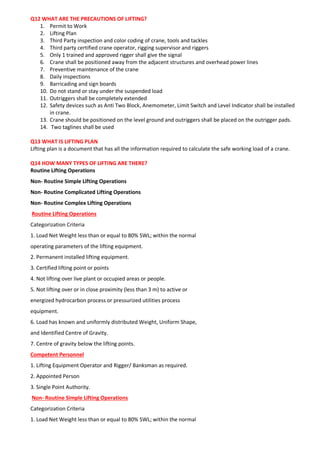 Q12 WHAT ARE THE PRECAUTIONS OF LIFTING?
1. Permit to Work
2. Lifting Plan
3. Third Party inspection and color coding of crane, tools and tackles
4. Third party certified crane operator, rigging supervisor and riggers
5. Only 1 trained and approved rigger shall give the signal
6. Crane shall be positioned away from the adjacent structures and overhead power lines
7. Preventive maintenance of the crane
8. Daily inspections
9. Barricading and sign boards
10. Do not stand or stay under the suspended load
11. Outriggers shall be completely extended
12. Safety devices such as Anti Two Block, Anemometer, Limit Switch and Level Indicator shall be installed
in crane.
13. Crane should be positioned on the level ground and outriggers shall be placed on the outrigger pads.
14. Two taglines shall be used
Q13 WHAT IS LIFTING PLAN
Lifting plan is a document that has all the information required to calculate the safe working load of a crane.
Q14 HOW MANY TYPES OF LIFTING ARE THERE?
Routine Lifting Operations
Non- Routine Simple Lifting Operations
Non- Routine Complicated Lifting Operations
Non- Routine Complex Lifting Operations
Routine Lifting Operations
Categorization Criteria
1. Load Net Weight less than or equal to 80% SWL; within the normal
operating parameters of the lifting equipment.
2. Permanent installed lifting equipment.
3. Certified lifting point or points
4. Not lifting over live plant or occupied areas or people.
5. Not lifting over or in close proximity (less than 3 m) to active or
energized hydrocarbon process or pressurized utilities process
equipment.
6. Load has known and uniformly distributed Weight, Uniform Shape,
and Identified Centre of Gravity.
7. Centre of gravity below the lifting points.
Competent Personnel
1. Lifting Equipment Operator and Rigger/ Banksman as required.
2. Appointed Person
3. Single Point Authority.
Non- Routine Simple Lifting Operations
Categorization Criteria
1. Load Net Weight less than or equal to 80% SWL; within the normal
 