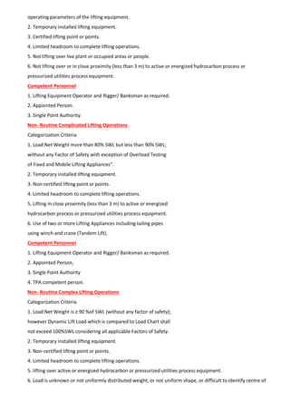 operating parameters of the lifting equipment.
2. Temporary installed lifting equipment.
3. Certified lifting point or points.
4. Limited headroom to complete lifting operations.
5. Not lifting over live plant or occupied areas or people.
6. Not lifting over or in close proximity (less than 3 m) to active or energized hydrocarbon process or
pressurized utilities process equipment.
Competent Personnel
1. Lifting Equipment Operator and Rigger/ Banksman as required.
2. Appointed Person.
3. Single Point Authority.
Non- Routine Complicated Lifting Operations
Categorization Criteria
1. Load Net Weight more than 80% SWL but less than 90% SWL;
without any Factor of Safety with exception of Overload Testing
of Fixed and Mobile Lifting Appliances”.
2. Temporary installed lifting equipment.
3. Non-certified lifting point or points.
4. Limited headroom to complete lifting operations.
5. Lifting in close proximity (less than 3 m) to active or energized
hydrocarbon process or pressurized utilities process equipment.
6. Use of two or more Lifting Appliances including tailing pipes
using winch and crane (Tandem Lift).
Competent Personnel
1. Lifting Equipment Operator and Rigger/ Banksman as required.
2. Appointed Person,
3. Single Point Authority
4. TPA competent person.
Non- Routine Complex Lifting Operations
Categorization Criteria
1. Load Net Weight is ≥ 90 %of SWL (without any factor of safety);
however Dynamic Lift Load which is compared to Load Chart shall
not exceed 100%SWL considering all applicable Factors of Safety.
2. Temporary installed lifting equipment.
3. Non-certified lifting point or points.
4. Limited headroom to complete lifting operations.
5. lifting over active or energized hydrocarbon or pressurized utilities process equipment.
6. Load is unknown or not uniformly distributed weight, or not uniform shape, or difficult to identify centre of
 