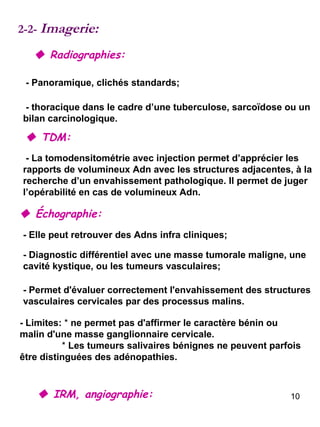 2-2-  Imagerie:    Radiographies: - Panoramique, clichés standards;  - thoracique dans le cadre d’une tuberculose, sarcoïdose ou un bilan carcinologique.     TDM: - La tomodensitométrie avec injection permet d’apprécier les rapports de volumineux Adn avec les structures adjacentes, à la recherche d’un envahissement pathologique. Il permet de juger l’opérabilité en cas de volumineux Adn.     Échographie: - Elle peut retrouver des Adns infra cliniques;     IRM, angiographie: - Limites:  *  ne permet pas d'affirmer le caractère bénin ou malin d'une masse ganglionnaire cervicale.  *  Les tumeurs salivaires bénignes ne peuvent parfois être distinguées des adénopathies. - Diagnostic différentiel avec une masse tumorale maligne, une cavité kystique, ou les tumeurs vasculaires; - Permet d'évaluer correctement l'envahissement des structures vasculaires cervicales par des processus malins.  