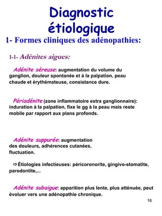Diagnostic étiologique 1- Formes cliniques des adénopathies: 1-1-  Adénites aigues: Adénite séreuse : augmentation du volume du ganglion, douleur spontanée et à la palpation, peau chaude et érythémateuse, consistance dure.   Périadénite  (zone inflammatoire extra ganglionnaire): induration à la palpation, fixe le gg à la peau mais reste mobile par rapport aux plans profonds.   Adénite suppurée : augmentation des douleurs, adhérences cutanées, fluctuation.    Étiologies infectieuses: péricoronorite, gingivo-stomatite, parodontite,...   Adénite subaigue : apparition plus lente, plus atténuée, peut évoluer vers une adénopathie chronique.   