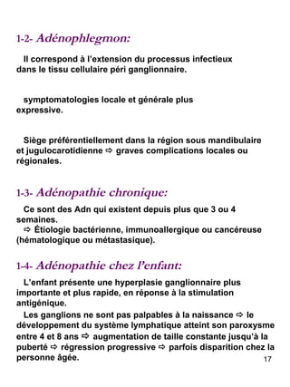 1-2-  Adénophlegmon: 1-3-  Adénopathie chronique: Il correspond à l’extension du processus infectieux dans le tissu cellulaire péri ganglionnaire. symptomatologies locale et générale plus expressive. Siège préférentiellement dans la région sous mandibulaire et jugulocarotidienne    graves complications locales ou régionales. Ce sont des Adn qui existent depuis plus que 3 ou 4 semaines.    Étiologie bactérienne, immunoallergique ou cancéreuse (hématologique ou métastasique). 1-4-  Adénopathie chez l’enfant: L’enfant présente une hyperplasie ganglionnaire plus importante et plus rapide, en réponse à la stimulation antigénique. Les ganglions ne sont pas palpables à la naissance    le développement du système lymphatique atteint son paroxysme entre 4 et 8 ans    augmentation de taille constante jusqu’à la puberté    régression progressive    parfois disparition chez la personne âgée. 