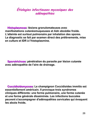 Étiologies infectieuses mycosiques des adénopathies Histoplasmose : lésions granulomateuses avec manifestations cutanéomuqueuses et Adn abcédée froide. L’atteinte est surtout pulmonaire par inhalation des spores. Le diagnostic se fait par examen direct des prélèvements, mise en culture et IDR à l’histoplasmine.  Sporotrichose : pénétration du parasite par lésion cutanée avec adénopathie de l’aire de drainage.  Coccidioidomycose : Le champignon Coccidioides immitis est essentiellement américain. Il provoque trois syndromes cliniques différents: une forme pulmonaire, une forme cutanée et une forme générale disséminée. Les infections buccales peuvent s'accompagner d'adénopathies cervicales qui évoquent les abcés froids. 