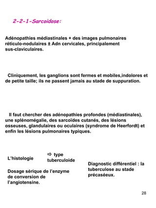 2-2-1-Sarcoidose: Adénopathies médiastinales + des images pulmonaires réticulo-nodulaires  ±  Adn cervicales, principalement sus-claviculaires. Cliniquement, les ganglions sont fermes et mobiles,indolores et de petite taille; ils ne passent jamais au stade de suppuration. Il faut chercher des adénopathies profondes (médiastinales), une splénomégalie, des sarco ï des cutanés, des lésions osseuses, glandulaires ou oculaires (syndrome de Heerfordt) et enfin les lésions pulmonaires typiques. L’histologie Dosage sérique de l’enzyme de conversion de l’angiotensine. Diagnostic différentiel : la tuberculose au stade précaséeux.    type tuberculoide 