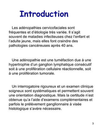 Introduction Les adénopathies cervicofaciales sont fréquentes et d’étiologie très variée. Il s’agit souvent de maladies infectieuses chez l’enfant et l’adulte jeune, mais elles font craindre des pathologies cancéreuses après 40 ans. Une adénopathie est une tuméfaction due à une hypertrophie d’un ganglion lymphatique consécutif soit à une prolifération cellulaire réactionnelle, soit à une prolifération tumorale. Un interrogatoire rigoureux et un examen clinique soigneux sont systématiques et permettent souvent une orientation diagnostique. Mais la certitude n’est obtenue qu’a l’aide d’examens complémentaires et parfois le prélèvement ganglionnaire à visée histologique s’avère nécessaire. 