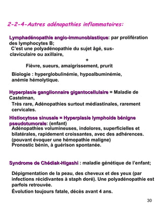 2-2-4-Autres adénopathies inflammatoires: Lymphadénopathie angio-immunoblastique : par prolifération des lymphocytes B;  C’est une polyadénopathie du sujet âgé, sus-claviculaire ou axillaire, + Fièvre, sueurs, amaigrissement, prurit Biologie : hyperglobulinémie, hypoalbuminémie, anémie hémolytique. Hyperplasie ganglionnaire gigantocellulaire   = Maladie de Castelman,  Histiocytose sinusale = Hyperplasie lymphoide bénigne pseudotumorale : (enfant) Adénopathies volumineuses, indolores, superficielles et bilatérales, rapidement croissantes, avec des adhérences.(pouvant évoquer une hémopathie maligne) Pronostic bénin, à guérison spontanée. Syndrome de Chédiak-Higashi   : maladie génétique de l’enfant; Dépigmentation de la peau, des cheveux et des yeux (par infections récidivantes à staph doré). Une polyadénopathie est parfois retrouvée. Évolution toujours fatale, décès avant 4 ans. Très rare, Adénopathies surtout médiastinales, rarement cervicales. 