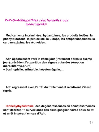 2-2-5-Adénopathies réactionnelles aux médicaments: Médicaments incriminées: hydantoines, les produits iodées, la phénylbutazone, la pénicilline, la L-dopa, les antiparkinsoniens, la carbamazépine, les rétinoides. Adn apparaissent vers le 9éme jour ( rarement après le 15éme jour) précèdent l’apparition des signes cutanées (éruption morbilliforme,prurit) + éosinophilie, arthralgie, hépatomégalie,… Adn régressent avec l’arrêt du traitement et récidivent s’il est repris. Diphénylhydantoine : des dégénérescences en hématosarcomes sont décrites     surveillance des aires ganglionnaires sous ce ttt et arrêt impératif en cas d’Adn. 