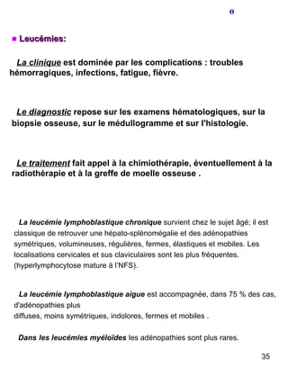 o Leucémies: La clinique  est dominée par les complications : troubles hémorragiques, infections, fatigue, fièvre. Le diagnostic  repose sur les examens hématologiques, sur la biopsie osseuse, sur le médullogramme et sur l'histologie.   Le traitement  fait appel à la chimiothérapie, éventuellement à la radiothérapie et à la greffe de moelle osseuse . La leucémie lymphoblastique chronique   survient chez le sujet âgé; il est classique de retrouver une hépato-splénomégalie et des adénopathies symétriques, volumineuses, régulières, fermes, élastiques et mobiles. Les localisations cervicales et sus claviculaires sont les plus fréquentes. (hyperlymphocytose mature à l’NFS). La leucémie lymphoblastique aigue   est accompagnée, dans 75 % des cas, d'adénopathies plus diffuses, moins symétriques, indolores, fermes et mobiles . Dans   les leucémies myéloïdes   les adénopathies sont plus rares. 