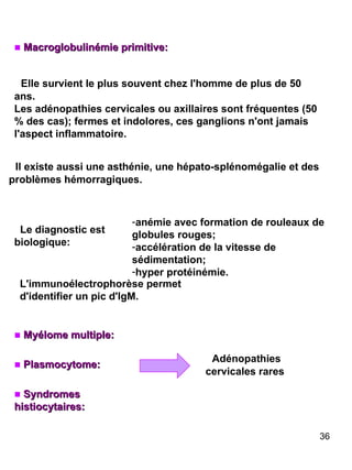 Macroglobulinémie primitive: Elle survient le plus souvent chez l'homme de plus de 50 ans. Les adénopathies cervicales ou axillaires sont fréquentes (50 % des cas); fermes et indolores, ces ganglions n'ont jamais l'aspect inflammatoire. Il existe aussi une asthénie, une hépato-splénomégalie et des problèmes hémorragiques. Le diagnostic est biologique: Syndromes histiocytaires: Plasmocytome: Myélome multiple: Adénopathies cervicales rares anémie avec formation de rouleaux de globules rouges;  accélération de la vitesse de sédimentation;  hyper protéinémie. L'immunoélectrophorèse permet d'identifier un pic d'IgM. 