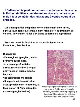 Diagnostic:  histologique (ganglion, lésion primitive suspectée),  examen approfondi des structures oto-rhino-laryngo-phayngées et bucco-maxillo-faciales, les techniques modernes d'imagerie médicale (évaluer assez précisément le nombre, la localisation et l'extension des masses ganglionnaires). L’adénopathie peut donner une orientation sur le site de la lésion primitive, connaissant les réseaux de drainage, mais il faut se méfier des migrations à contre-courant ou croisées. Les adénopathies suspectes d’envahissement sont dures, ligneuses, indolores, et initialement mobiles     augmentent de volume, deviennent fixées aux plans superficiels et profonds.  Brusque poussée évolutive     aspect inflammatoire, fluctuation, fistulisation.  Biopsie ganglionnaire (Métastase d’un carcinome épidermoide buccal): Lymphocytes résiduels du ganglion(L); lobules métastatiques de cellules épidermoïdes bien différenciées. 