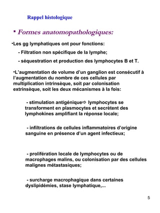 Rappel histologique Formes anatomopathologiques: Les gg lymphatiques ont pour fonctions: - Filtration non spécifique de la lymphe; - séquestration et production des lymphocytes B et T. L’augmentation de volume d’un ganglion est consécutif à l’augmentation du nombre de ces cellules par multiplication intrinsèque, soit par colonisation extrinsèque, soit les deux mécanismes à la fois: - stimulation antigénique   lymphocytes se transforment en plasmocytes et secrètent des lymphokines amplifiant la réponse locale; - infiltrations de cellules inflammatoires d’origine sanguine en présence d’un agent infectieux; - prolifération locale de lymphocytes ou de macrophages malins, ou colonisation par des cellules malignes métastasiques; - surcharge macrophagique dans certaines dyslipidémies, stase lymphatique,...  