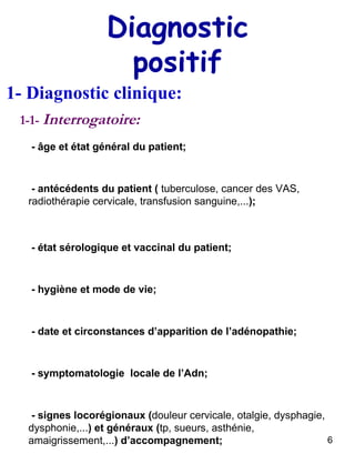 Diagnostic positif 1- Diagnostic clinique: 1-1-  Interrogatoire: - âge et état général du patient; - date et circonstances d’apparition de l’adénopathie; - symptomatologie  locale de l’Adn; - signes locorégionaux ( douleur cervicale, otalgie, dysphagie, dysphonie,... ) et généraux ( tp, sueurs, asthénie, amaigrissement,... ) d’accompagnement; - antécédents du patient (  tuberculose, cancer des VAS, radiothérapie cervicale, transfusion sanguine,... ); - état sérologique et vaccinal du patient; - hygiène et mode de vie; 
