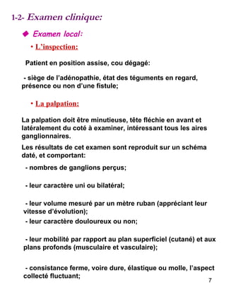 1-2-  Examen clinique:    Examen local: •   L’inspection: Patient en position assise, cou dégagé: - siège de l’adénopathie, état des téguments en regard, présence ou non d’une fistule; •   La palpation: La palpation doit être minutieuse, tête fléchie en avant et latéralement du coté à examiner, intéressant tous les aires ganglionnaires. Les résultats de cet examen sont reproduit sur un schéma daté, et comportant: - nombres de ganglions perçus; - consistance ferme, voire dure, élastique ou molle, l’aspect collecté fluctuant; - leur mobilité par rapport au plan superficiel (cutané) et aux plans profonds (musculaire et vasculaire); - leur caractère douloureux ou non; - leur volume mesuré par un mètre ruban (appréciant leur vitesse d’évolution); - leur caractère uni ou bilatéral; 