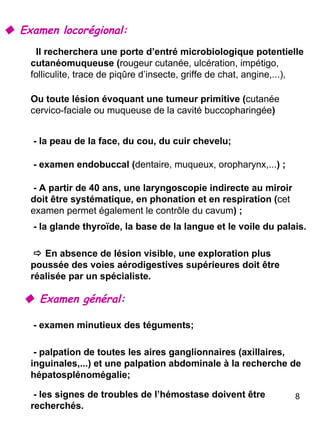    Examen locorégional:    Examen général: Il recherchera une porte d’entré microbiologique potentielle cutanéomuqueuse ( rougeur cutanée, ulcération, impétigo, folliculite, trace de piqûre d’insecte, griffe de chat, angine,...), Ou toute lésion évoquant une tumeur primitive ( cutanée cervico-faciale ou muqueuse de la cavité buccopharingée ) - la peau de la face, du cou, du cuir chevelu; - examen endobuccal ( dentaire, muqueux, oropharynx,... ) ; - A partir de 40 ans, une laryngoscopie indirecte au miroir doit être systématique, en phonation et en respiration ( cet examen permet également le contrôle du cavum ) ; - la glande thyroïde, la base de la langue et le voile du palais.    En absence de lésion visible, une exploration plus poussée des voies aérodigestives supérieures doit être réalisée par un spécialiste. - examen minutieux des téguments; - palpation de toutes les aires ganglionnaires (axillaires, inguinales,...) et une palpation abdominale à la recherche de hépatosplénomégalie; - les signes de troubles de l’hémostase doivent être recherchés. 
