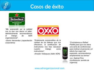 Casos de éxito“Me sorprendió ver la calidad con la que nos dieron el taller; definitivamente recomendamos el trabajo de ADN organizacional”.-Gloria Hernandez (capacitación corporativa)“Gratamente sorprendidos de la calidad de los talleres que nos ofrecieron, la certificación de instructores nos hizo reevaluar  nuestro trabajo como instructores”.-Amador Velázquez (taller ADN)“Contratamos a Rafael Padilla para que nos diera una serie de conferencias para motivar al personal y el efecto fue mejor del esperado, recomendamos ampliamente sus temas”-Lic. Gabriel Pino (conferencia: sentido de urgencia)