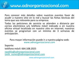www.adnorganizacional.comPara conocer más detalles sobre nuestros eventos favor de acudir a nuestro sitio en la red y buscar las fichas técnicas del tema que sea relevante para su empresa. Todas las peticiones de servicio se atienden a distancia por correo electrónico y/o teléfono móvil indicado o en nuestra oficina virtual localizada en nuestro sitio en internet; nuestros eventos se programan con un mínimo de 3 semanas de anticipación. Para mayor información puede ir a nuestra página web: www.adnorganizacional.comSoporte:teléfono móvil: 664.108.2025rpadilla@adnorganizacional.comizeth_nunez@adnorganizacional.com