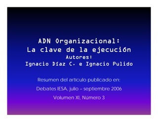 ADN Organizacional:
La clave de la ejecución
            Autores:
Ignacio Díaz C. e Ignacio Pulido

   Resumen del artículo publicado en:
   Debates IESA, julio – septiembre 2006
          Volumen XI, Número 3
                    ,
 