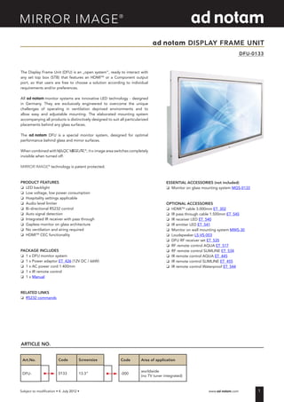 1Subject to modification • �������������������������������• 							 www.ad-notam.com
ad notam DISPLAY FRAME UNIT
DFU-0133
The Display Frame Unit (DFU) is an „open system“, ready to interact with
any set top box (STB) that features an HDMITM
or a Component output
port, so that users are free to choose a solution according to individual
requirements and/or preferences.
All ad notam monitor systems are innovative LED technology - designed
in Germany. They are exclusively engineered to overcome the unique
challenges of operating in ventilation deprived environments and to
allow easy and adjustable mounting. The elaborated mounting system
accompanying all products is distinctively designed to suit all particularized
placements behind any glass surfaces.
The ad notam DFU is a special monitor system, designed for optimal
performance behind glass and mirror surfaces.
When combined with MAGIC MIRROR®
, the image area switches completely
invisible when turned off.
MIRROR IMAGE®
technology is patent protected.
PRODUCT FEATURES
o	 LED backlight
o	 Low voltage, low power consumption
o	 Hospitality settings applicable
o	 Audio level limiter
o	 Bi-directional RS232 control
o	 Auto signal detection
o	 Integrated IR receiver with pass through
o	 Gapless monitor on glass architecture
o	 No ventilation and airing required
o	 HDMITM
CEC functionality
PACKAGE INCLUDES
o	 1 x DFU monitor system
o	 1 x Power adaptor ET_426 (12V DC / 66W)
o	 1 x AC power cord 1.400mm
o	 1 x IR remote control
o	 1 x Manual
RELATED LINKS
o	 RS232 commands
Art.No.
DFU-
ARTICLE NO.
Code Screensize
0133 13.3“
Code Area of application
-000
worldwide
(no TV tuner integrated)
ESSENTIAL ACCESSORIES (not included)
o	 Monitor on glass mounting system MGS-0133
OPTIONAL ACCESSORIES
o	 HDMITM
cable 3.000mm ET_302
o	 IR pass through cable 1.500mm ET_545
o	 IR receiver LED ET_540
o	 IR emitter LED ET_541
o	 Monitor on wall mounting system MWS-30
o	 Loudspeaker LS-VS-003
o	 DFU RF receiver set ET_535
o	 RF remote control AQUA ET_517
o	 RF remote control SLIMLINE ET_534
o	 IR remote control AQUA ET_445
o	 IR remote control SLIMLINE ET_455
o	 IR remote control Waterproof ET_544
 