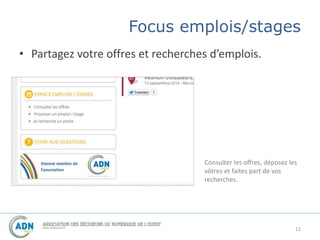 Focus emplois/stages 
• Partagez votre offres et recherches d’emplois. 
Consulter les offres, déposez les 
vôtres et faites part de vos 
recherches. 
11 
 