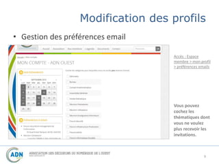 Modification des profils 
• Gestion des préférences email 
Accès : Espace 
membre > mon profil 
> préférences emails 
Vous pouvez 
cochez les 
thématiques dont 
vous ne voulez 
plus recevoir les 
invitations. 
9 
 