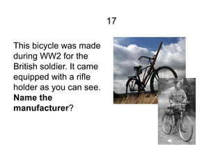 17

This bicycle was made
during WW2 for the
British soldier. It came
equipped with a rifle
holder as you can see.
Name th...