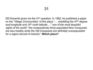 31

DD Kosambi gives me the 31st question. In 1962, he published a paper
on the “Village Communities” of this place “… str...