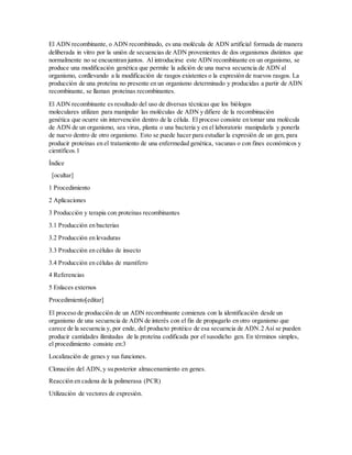 El ADN recombinante, o ADN recombinado, es una molécula de ADN artificial formada de manera
deliberada in vitro por la unión de secuencias de ADN provenientes de dos organismos distintos que
normalmente no se encuentran juntos. Al introducirse este ADN recombinante en un organismo, se
produce una modificación genética que permite la adición de una nueva secuencia de ADN al
organismo, conllevando a la modificación de rasgos existentes o la expresión de nuevos rasgos. La
producción de una proteína no presente en un organismo determinado y producidas a partir de ADN
recombinante, se llaman proteínas recombinantes.
El ADN recombinante es resultado del uso de diversas técnicas que los biólogos
moleculares utilizan para manipular las moléculas de ADN y difiere de la recombinación
genética que ocurre sin intervención dentro de la célula. El proceso consiste en tomar una molécula
de ADN de un organismo, sea virus, planta o una bacteria y en el laboratorio manipularla y ponerla
de nuevo dentro de otro organismo. Esto se puede hacer para estudiar la expresión de un gen, para
producir proteínas en el tratamiento de una enfermedad genética, vacunas o con fines económicos y
científicos.1
Índice
[ocultar]
1 Procedimiento
2 Aplicaciones
3 Producción y terapia con proteínas recombinantes
3.1 Producción en bacterias
3.2 Producción en levaduras
3.3 Producción en células de insecto
3.4 Producción en células de mamífero
4 Referencias
5 Enlaces externos
Procedimiento[editar]
El proceso de producción de un ADN recombinante comienza con la identificación desde un
organismo de una secuencia de ADN de interés con el fin de propagarlo en otro organismo que
carece de la secuencia y, por ende, del producto protéico de esa secuencia de ADN.2 Así se pueden
producir cantidades ilimitadas de la proteína codificada por el susodicho gen. En términos simples,
el procedimiento consiste en:3
Localización de genes y sus funciones.
Clonación del ADN, y su posterior almacenamiento en genes.
Reacción en cadena de la polimerasa (PCR)
Utilización de vectores de expresión.
 