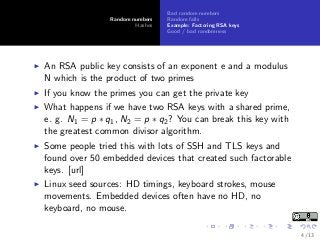 Random numbers
Hashes
Bad random numbers
Random fails
Example: Factoring RSA keys
Good / bad randomness
An RSA public key consists of an exponent e and a modulus
N which is the product of two primes
If you know the primes you can get the private key
What happens if we have two RSA keys with a shared prime,
e. g. N1 = p ∗ q1, N2 = p ∗ q2? You can break this key with
the greatest common divisor algorithm.
Some people tried this with lots of SSH and TLS keys and
found over 50 embedded devices that created such factorable
keys. [url]
Linux seed sources: HD timings, keyboard strokes, mouse
movements. Embedded devices often have no HD, no
keyboard, no mouse.
4 / 13
 