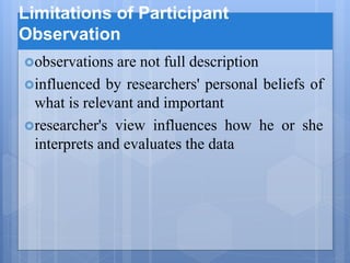 Limitations of Participant
Observation
observations are not full description
influenced by researchers' personal beliefs of
what is relevant and important
researcher's view influences how he or she
interprets and evaluates the data
 