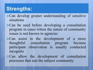 Strengths:
Can develop greater understanding of sensitive
situations
Can be used before developing a consultation
program in cases where the nature of community
issues is not known to agencies
Can assist in the development of a more
thoughtful consultation program because
participant observation is usually conducted
incognito
Can allow the development of consultation
processes that suit the subject community
 