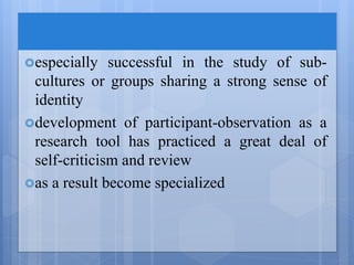 especially successful in the study of sub-
cultures or groups sharing a strong sense of
identity
development of participant-observation as a
research tool has practiced a great deal of
self-criticism and review
as a result become specialized
 