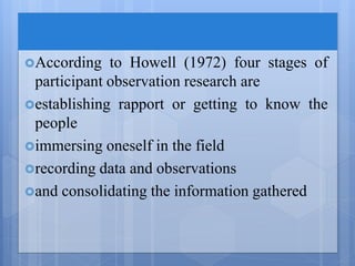 According to Howell (1972) four stages of
participant observation research are
establishing rapport or getting to know the
people
immersing oneself in the field
recording data and observations
and consolidating the information gathered
 