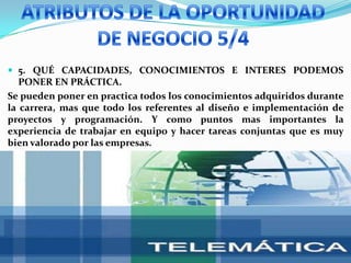 ATRIBUTOS DE LA OPORTUNIDAD DE NEGOCIO 5/45. QUÉ CAPACIDADES, CONOCIMIENTOS E INTERES PODEMOS PONER EN PRÁCTICA.Se pueden poner en practica todos los conocimientos adquiridos durante la carrera, mas que todo los referentes al diseño e implementación de proyectos y programación. Y como puntos mas importantes la experiencia de trabajar en equipo y hacer tareas conjuntas que es muy bien valorado por las empresas.