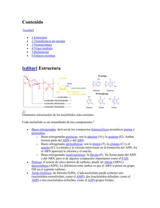 Contenido
[ocultar]

       1 Estructura
       2 Transferencia de energía
       3 Nomenclatura
       4 Véase también
       5 Referencias
       6 Enlaces externos



[editar] Estructura




Elementos estructurales de los nucleótidos más comunes.

Cada nucleótido es un ensamblado de tres componentes:2

       Bases nitrogenadas: derivan de los compuestos heterocíclicos aromáticos purina y
       pirimidina.
           o Bases nitrogenadas purínicas: son la adenina (A) y la guanina (G). Ambas
              forman parte del ADN y del ARN.
           o Bases nitrogenadas pirimidínicas: son la timina (T), la citosina (C) y el
              uracilo (U). La timina y la citosina intervienen en la formación del ADN. En
              el ARN aparecen la citosina y el uracilo.
           o Bases nitrogenadas isoaloxacínicas: la flavina (F). No forma parte del ADN
              o del ARN, pero sí de algunos compuestos importantes como el FAD.
       Pentosa: el azúcar de cinco átomos de carbono; puede ser ribosa (ARN) o
       desoxirribosa (ADN). La diferencia entre ambos es que el ARN si posee un grupo
       OH en el segundo carbono.
       Ácido fosfórico: de fórmula H3PO4. Cada nucleótido puede contener uno
       (nucleótidos-monofosfato, como el AMP), dos (nucleótidos-difosfato, como el
       ADP) o tres (nucleótidos-trifosfato, como el ATP) grupos fosfato.
 