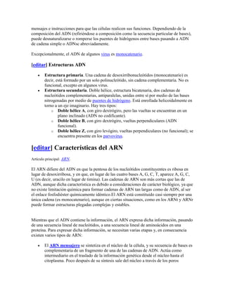 mensajes e instrucciones para que las células realicen sus funciones. Dependiendo de la
composición del ADN (refiriéndose a composición como la secuencia particular de bases),
puede desnaturalizarse o romperse los puentes de hidrógenos entre bases pasando a ADN
de cadena simple o ADNsc abreviadamente.

Excepcionalmente, el ADN de algunos virus es monocatenario.

[editar] Estructuras ADN

        Estructura primaria. Una cadena de desoxirribonucleótidos (monocatenario) es
        decir, está formado por un solo polinucleótido, sin cadena complementaria. No es
        funcional, excepto en algunos virus.
        Estructura secundaria. Doble hélice, estructura bicatenaria, dos cadenas de
        nucleótidos complementarias, antiparalelas, unidas entre sí por medio de las bases
        nitrogenadas por medio de puentes de hidrógeno. Está enrollada helicoidalmente en
        torno a un eje imaginario. Hay tres tipos:
            o Doble hélice A, con giro dextrógiro, pero las vueltas se encuentran en un
                plano inclinado (ADN no codificante).
            o Doble hélice B, con giro dextrógiro, vueltas perpendiculares (ADN
                funcional).
            o Doble hélice Z, con giro levógiro, vueltas perpendiculares (no funcional); se
                encuentra presente en los parvovirus.

[editar] Características del ARN
Artículo principal: ARN.

El ARN difiere del ADN en que la pentosa de los nucleótidos constituyentes es ribosa en
lugar de desoxirribosa, y en que, en lugar de las cuatro bases A, G, C, T, aparece A, G, C,
U (es decir, uracilo en lugar de timina). Las cadenas de ARN son más cortas que las de
ADN, aunque dicha característica es debido a consideraciones de carácter biológico, ya que
no existe limitación química para formar cadenas de ARN tan largas como de ADN, al ser
el enlace fosfodiéster químicamente idéntico.El ARN está constituido casi siempre por una
única cadena (es monocatenario), aunque en ciertas situaciones, como en los ARNt y ARNr
puede formar estructuras plegadas complejas y estables.


Mientras que el ADN contiene la información, el ARN expresa dicha información, pasando
de una secuencia lineal de nucleótidos, a una secuencia lineal de aminoácidos en una
proteína. Para expresar dicha información, se necesitan varias etapas y, en consecuencia
existen varios tipos de ARN:

        El ARN mensajero se sintetiza en el núcleo de la célula, y su secuencia de bases es
        complementaria de un fragmento de una de las cadenas de ADN. Actúa como
        intermediario en el traslado de la información genética desde el núcleo hasta el
        citoplasma. Poco después de su síntesis sale del núcleo a través de los poros
 