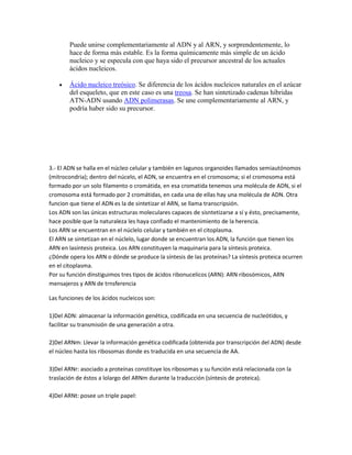 Puede unirse complementariamente al ADN y al ARN, y sorprendentemente, lo
        hace de forma más estable. Es la forma químicamente más simple de un ácido
        nucleico y se especula con que haya sido el precursor ancestral de los actuales
        ácidos nucleicos.

        Ácido nucleico treósico. Se diferencia de los ácidos nucleicos naturales en el azúcar
        del esqueleto, que en este caso es una treosa. Se han sintetizado cadenas híbridas
        ATN-ADN usando ADN polimerasas. Se une complementariamente al ARN, y
        podría haber sido su precursor.




3.- El ADN se halla en el núcleo celular y también en lagunos organoides llamados semiautónomos
(mitrocondria); dentro del núcelo, el ADN, se encuentra en el cromosoma; si el cromosoma está
formado por un solo filamento o cromátida, en esa cromatida tenemos una molécula de ADN, si el
cromosoma está formado por 2 cromátidas, en cada una de ellas hay una molécula de ADN. Otra
funcion que tiene el ADN es la de sintetizar el ARN, se llama transcripsión.
Los ADN son las únicas estructuras moleculares capaces de sisntetizarse a sí y ésto, precisamente,
hace posible que la naturaleza les haya confiado el mantenimiento de la herencia.
Los ARN se encuentran en el núclelo celular y también en el citoplasma.
El ARN se sintetizan en el núclelo, lugar donde se encuentran los ADN, la función que tienen los
ARN en lasíntesis proteica. Los ARN constituyen la maquinaria para la síntesis proteica.
¿Dónde opera los ARN o dónde se produce la síntesis de las proteínas? La síntesis proteica ocurren
en el citoplasma.
Por su función dinstiguimos tres tipos de ácidos ribonucelicos (ARN): ARN ribosómicos, ARN
mensajeros y ARN de trnsferencia

Las funciones de los ácidos nucleicos son:

1)Del ADN: almacenar la información genética, codificada en una secuencia de nucleótidos, y
facilitar su transmisión de una generación a otra.

2)Del ARNm: Llevar la información genética codificada (obtenida por transcripción del ADN) desde
el núcleo hasta los ribosomas donde es traducida en una secuencia de AA.

3)Del ARNr: asociado a proteínas constituye los ribosomas y su función está relacionada con la
traslación de éstos a lolargo del ARNm durante la traducción (síntesis de proteica).

4)Del ARNt: posee un triple papel:
 