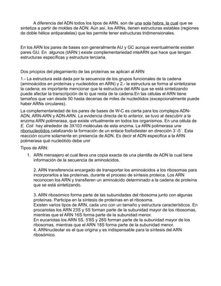 A diferencia del ADN todos los tipos de ARN, son de una sola hebra, la cual que se
sintetiza a partir de moldes de ADN. Aún así, los ARNs, tienen estructuras estables (regiones
de doble hélice antiparalelas) que les permite tener estructuras tridimensionales.


En los ARN los pares de bases son generalmente AU y GC aunque eventualmente existen
pares GU. En algunos (tARN ) existe complementariedad inteARN que hace que tengan
estructuras específicas y estructura terciaria.


Dos pricipios del plegamiento de las proteínas se aplican al ARN
1.- La estructura está dada por la secuencia de los grupos funcionales de la cadena
(aminoácidos en proteínas y nucleotidos en ARN) y 2.- la estructura se forma al sintetizarse
la cadena; es importante mencionar que la estructura del ARN que se está sintetizando
puede afectar la transcripción de lo que resta de la cadena.En las células el ARN tiene
tamaños que van desde 50 hasta decenas de miles de nucleótidos (excepcionalmente puede
haber ARNs circulares).
La complementariedad de los pares de bases de W-C es cierta para los complejos ADN-
ADN, ARN-ARN y ADN-ARN. La evidencia directa de lo anterior, se tuvo al descubrir a la
enzima ARN polimerasa, que existe virtualmente en todos los organismos. En una célula de
E. Coli hay alrededor de 3X103 moléculas de esta enzima. La ARN polimerasa une
ribonucleotidos catalizando la formación de un enlace fosfodiester en dirección 3´-5´. Esta
reacción ocurre solamente en presencia de ADN. Es decir el ADN especifica a la ARN
polimerasa qué nucleótido debe unir
Tipos de ARN:
   1. ARN mensajero el cual lleva una copia exacta de una plantilla de ADN la cual tiene
      información de la secuencia de aminoácidos.

      2. ARN transferencia encargado de transportar los aminoácidos a los ribosomas para
      incorporarlos a las proteínas, durante el proceso de síntesis proteica. Los ARN
      reconocen los ARN y transfieren un aminoácido determinado a la cadena de proteína
      que se está sintetizando.

      3. ARN ribosómico forma parte de las subunidades del ribosoma junto con algunas
      proteínas. Participa en la síntesis de proteínas en el ribosoma.
      Existen varios tipos de ARN, cada uno con un tamaño y estructura característicos. En
      procariotas los ARN 23S y 5S forman parte de la subunidad mayor de los ribosomas,
      mientras que el ARN 16S forma parte de la subunidad menor.
      En eucariotas los ARN 5S, 5'8S y 28S forman parte de la subunidad mayor de los
      ribosomas, mientras que el ARN 18S forma parte de la subunidad menor.
      4. ARNnucleolar es el que origina y es indispensable para la síntesis del ARN
      ribosómico.
 