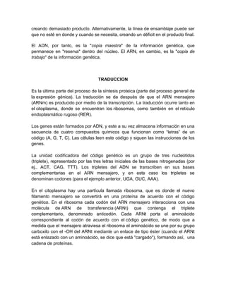 creando demasiado producto. Alternativamente, la línea de ensamblaje puede ser
que no esté en donde y cuando se necesita, creando un déficit en el producto final.
El ADN, por tanto, es la "copia maestra" de la información genética, que
permanece en "reserva" dentro del núcleo. El ARN, en cambio, es la "copia de
trabajo" de la información genética.
TRADUCCION
Es la última parte del proceso de la síntesis proteica (parte del proceso general de
la expresión génica). La traducción se da después de que el ARN mensajero
(ARNm) es producido por medio de la transcripción. La traducción ocurre tanto en
el citoplasma, donde se encuentran los ribosomas, como también en el retículo
endoplasmático rugoso (RER).
Los genes están formados por ADN, y este a su vez almacena información en una
secuencia de cuatro compuestos químicos que funcionan como “letras” de un
código (A, G, T, C). Las células leen este código y siguen las instrucciones de los
genes.
La unidad codificadora del código genético es un grupo de tres nucleótidos
(triplete), representado por las tres letras iníciales de las bases nitrogenadas (por
ej., ACT, CAG, TTT). Los tripletes del ADN se transcriben en sus bases
complementarias en el ARN mensajero, y en este caso los tripletes se
denominan codones (para el ejemplo anterior, UGA, GUC, AAA).
En el citoplasma hay una partícula llamada ribosoma, que es donde el nuevo
filamento mensajero se convertirá en una proteína de acuerdo con el código
genético. En el ribosoma cada codón del ARN mensajero interacciona con una
molécula de ARN de transferencia (ARNt) que contenga el triplete
complementario, denominado anticodón. Cada ARNt porta el aminoácido
correspondiente al codón de acuerdo con el código genético, de modo que a
medida que el mensajero atraviesa el ribosoma el aminoácido se une por su grupo
carboxilo con el -OH del ARNt mediante un enlace de tipo éster (cuando el ARNt
está enlazado con un aminoácido, se dice que está "cargado"), formando así, una
cadena de proteínas.
 