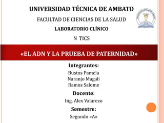 UNIVERSIDAD TÉCNICA DE AMBATO
FACULTAD DE CIENCIAS DE LA SALUD
LABORATORIO CLÍNICO

N TICS

«EL ADN Y LA PRUEBA DE PATERNIDAD»
Integrantes:
Bustos Pamela
Naranjo Magali
Ramos Salome

Docente:
Ing. Alex Valarezo

Semestre:
Segundo «A»

 