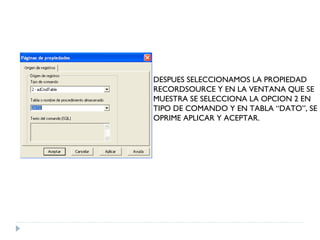 DESPUES SELECCIONAMOS LA PROPIEDAD RECORDSOURCE Y EN LA VENTANA QUE SE  MUESTRA SE SELECCIONA LA OPCION 2 EN TIPO DE COMANDO Y EN TABLA “DATO”, SE OPRIME APLICAR Y ACEPTAR. 