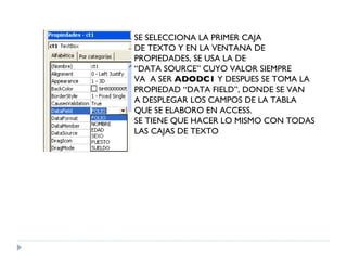 SE SELECCIONA LA PRIMER CAJA DE TEXTO Y EN LA VENTANA DE PROPIEDADES, SE USA LA DE “ DATA SOURCE” CUYO VALOR SIEMPRE  VA  A SER  ADODC1  Y DESPUES SE TOMA LA  PROPIEDAD “DATA FIELD”, DONDE SE VAN A DESPLEGAR LOS CAMPOS DE LA TABLA QUE SE ELABORO EN ACCESS. SE TIENE QUE HACER LO MISMO CON TODAS LAS CAJAS DE TEXTO 