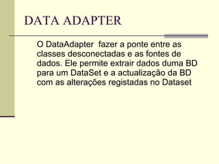 DATA ADAPTER O DataAdapter  fazer a ponte entre as classes desconectadas e as fontes de dados. Ele permite extrair dados duma BD para um DataSet e a actualização da BD com as alterações registadas no Dataset  