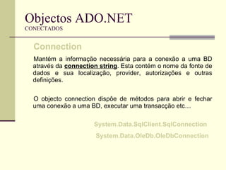 Objectos ADO.NET CONECTADOS Connection   Mantém a informação necessária para a conexão a uma BD através da  connection string . Esta contém o nome da fonte de dados e sua localização, provider, autorizações e outras definições.  O objecto connection dispôe de métodos para abrir e fechar uma conexão a uma BD, executar uma transacção etc… System.Data.SqlClient.SqlConnection  System.Data.OleDb.OleDbConnection 