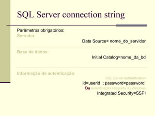 SQL Server connection string Parâmetros obrigatórios: Servidor : Data Source= nome_do_servidor Base de dados : Initial Catalog=nome_da_bd Informação de autenticação : SQL Server authentication id=userid  ; password=password  Ou  Autenticação integrada do Windows Integrated Security=SSPI 